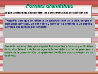 Formas dramáticasFormas dramáticas
Según la naturaleza del conflicto, las obras dramáticas se clasifican en:
Tragedia: obra que se refiere a un episodio fatal de la vida, en que el
personaje principal, un ser noble y heroico, se enfrenta a un destino
adverso que termina por vencerlo.
Comedia: es una obra que expone los aspectos cómicos y optimistas
de la vida. Muestra de forma agradable los defectos de las personas a
través de la presentación de aparentes conflictos que concluyen en un
final feliz.
 