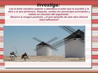 Investiga:
Lee el texto narrativo anterior e identifica el autor que la escribió y la
obra a la que pertenece. Después, analiza los personajes principales y
realiza un resumen del argumento.
Observa la imagen posterior, ¿A qué episodio de esta obra literaria
hace referencia?
 