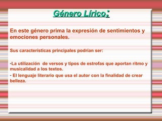 Género LíricoGénero Lírico::
En este género prima la expresión de sentimientos y
emociones personales.
Sus características principales podrían ser:
-La utilización de versos y tipos de estrofas que aportan ritmo y
musicalidad a los textos.
- El lenguaje literario que usa el autor con la finalidad de crear
belleza.
 