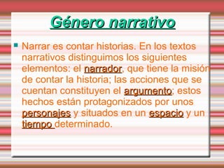  Narrar es contar historias. En los textos
narrativos distinguimos los siguientes
elementos: el narradornarrador, que tiene la misión
de contar la historia; las acciones que se
cuentan constituyen el argumentoargumento; estos
hechos están protagonizados por unos
personajespersonajes y situados en un espacioespacio y un
tiempotiempo determinado.
Género narrativoGénero narrativo
 