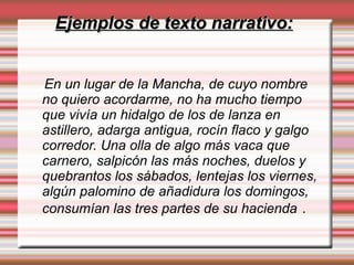 Ejemplos de texto narrativo:Ejemplos de texto narrativo:
En un lugar de la Mancha, de cuyo nombre
no quiero acordarme, no ha mucho tiempo
que vivía un hidalgo de los de lanza en
astillero, adarga antigua, rocín flaco y galgo
corredor. Una olla de algo más vaca que
carnero, salpicón las más noches, duelos y
quebrantos los sábados, lentejas los viernes,
algún palomino de añadidura los domingos,
consumían las tres partes de su hacienda .
 