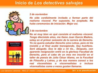 Inicio de  Los detectives salvajes 2 de noviembre He sido cordialmente invitado a formar parte del realismo visceral. Por supuesto, he aceptado. No hubo ceremonias de iniciación. Mejor así. 3 de noviembre No sé muy bien en qué consiste el realismo visceral. Tengo diecisiete años, me llamo Juan García Madero, estoy en el primer semestre de la carrera de Derecho. Yo no quería estudiar Derecho sino Letras, pero mi tío insistió y al final acabé transigiendo. Soy huérfano. Seré abogado. Eso le dije a mi tío... Después, con aparente resignación entré en la gloriosa Facultad de Derecho, pero al cabo de un mes me inscribí en el taller de poesía de Julio César Alamo, en la Facultad de Filosofía y Letras, y de esa manera conocí a los real visceralistas o viscerrealistas o incluso vicerrealistas como a veces gustan llamarse. 