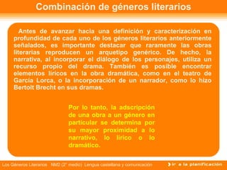 Combinación de géneros literarios Antes de avanzar hacia una definición y caracterización en profundidad de cada uno de los géneros literarios anteriormente señalados, es importante destacar que raramente las obras literarias reproducen un arquetipo genérico. De hecho, la narrativa, al incorporar el diálogo de los personajes, utiliza un recurso propio del drama. También es posible encontrar elementos líricos en la obra dramática, como en el teatro de García Lorca, o la incorporación de un narrador, como lo hizo Bertolt Brecht en sus dramas.  Por lo tanto, la adscripción de una obra a un género en particular se determina por su mayor proximidad a lo narrativo, lo lírico o lo dramático. 