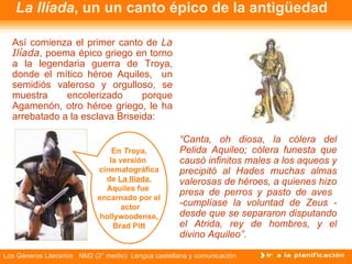 La Ilíada , un un canto épico de la antigüedad Así comienza el primer canto de  La Ilíada , poema épico griego en torno a la legendaria guerra de Troya, donde el mítico héroe Aquiles,  un semidiós valeroso y orgulloso, se muestra encolerizado porque Agamenón, otro héroe griego, le ha arrebatado a la esclava Briseida: “ Canta, oh diosa, la cólera del Pelida Aquileo; cólera funesta que causó infinitos males a los aqueos y precipitó al Hades muchas almas valerosas de héroes, a quienes hizo presa de perros y pasto de aves  -cumplíase la voluntad de Zeus - desde que se separaron disputando el Atrida, rey de hombres, y el divino Aquileo”. En  Troya , la versión  cinematográfica de  La Ilíada , Aquiles fue  encarnado por el actor hollywoodense, Brad Pitt 