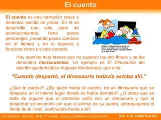 El cuento El cuento  es una narración breve y dinámica escrita en prosa. En él se desarrolla una sola serie de acontecimientos, tiene pocos personajes, presenta pocos cambios en el tiempo y en el espacio y funciona como un todo cerrado.  Hay cuentos muy breves que no superan las dos líneas y se les denomina  microcuentos . Un ejemplo es  El Dinosaurio  del escritor guatemalteco Augusto Monterroso, que dice: “ Cuando despertó, el dinosaurio todavía estaba allí.” ¿Qué te parece? ¿De quién habla el cuento, de un dinosaurio que se despertó en el mismo lugar donde se había dormido? ¿O crees que se trata de alguien que al dormirse soñó con un dinosaurio y que al despertar se encontró con que el animal de su sueño, sobrepasando el límite de lo irreal, continuaba frente a él? 