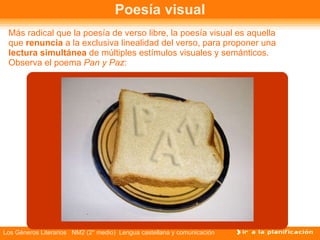 Poesía visual Más radical que la poesía de verso libre, la poesía visual es aquella que  renuncia  a la exclusiva linealidad del verso, para proponer una  lectura simultánea  de múltiples estímulos visuales y semánticos. Observa el poema  Pan y Paz :  