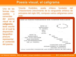 Poesía visual, el caligrama Una de las formas más usadas y conocidas del poema visual es el  caligrama , texto escrito en el cual la disposición tipográfica procura representar el contenido del poema. Vicente Huidobro, poeta chileno fundador del  Creacionismo  (movimiento de la vanguardia artística de principios del siglo XX), compuso varios caligramas como este: 