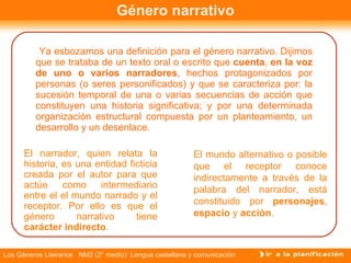 Género narrativo Ya esbozamos una definición para el género narrativo. Dijimos que se trataba de un texto oral o escrito que  cuenta ,  en la voz de uno o varios narradores ,   hechos protagonizados por personas (o seres personificados) y que se caracteriza por: la sucesión temporal de una o varias secuencias de acción que constituyen una historia significativa; y por una determinada organización estructural compuesta por un planteamiento, un desarrollo y un desenlace.  El narrador, quien relata la historia, es una entidad ficticia creada por el autor para que actúe como intermediario entre el el mundo narrado y el receptor. Por ello es que el género narrativo tiene  carácter indirecto . El mundo alternativo o posible que el receptor conoce indirectamente a través de la palabra del narrador, está constituido por  personajes ,  espacio  y  acción .  