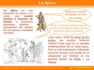 La épica La épica  es una narración en prosa o en verso que  cuenta hechos o hazañas de héroes  o guerreros populares, quienes  representan los ideales de una época y sociedad concreta. ¿Has visto o leído  El señor de los anillos , del escritor británico Tolkien? Esta saga es un ejemplo contemporáneo de un relato épico. Pero la más tradicional e influyente narración heroica fue escrita en la antigüedad por Homero en los poemas épicos  La Ilíada   y   La Odisea .  Estatuilla en bronce  de Aquiles, el mítico  héroe griego. .   Paris, el hermoso príncipe troyano que provocó la guerra donde Aquiles alcanzó la gloria y la muerte. 