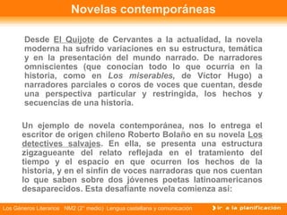 Novelas contemporáneas

       Desde El Quijote de Cervantes a la actualidad, la novela
       moderna ha sufrido variaciones en su estructura, temática
       y en la presentación del mundo narrado. De narradores
       omniscientes (que conocían todo lo que ocurría en la
       historia, como en Los miserables, de Víctor Hugo) a
       narradores parciales o coros de voces que cuentan, desde
       una perspectiva particular y restringida, los hechos y
       secuencias de una historia.

       Un ejemplo de novela contemporánea, nos lo entrega el
       escritor de origen chileno Roberto Bolaño en su novela Los
       detectives salvajes. En ella, se presenta una estructura
       zigzagueante del relato reflejada en el tratamiento del
       tiempo y el espacio en que ocurren los hechos de la
       historia, y en el sinfín de voces narradoras que nos cuentan
       lo que saben sobre dos jóvenes poetas latinoamericanos
       desaparecidos. Esta desafiante novela comienza así:

Los Géneros Literarios NM2 (2° medio) Lengua castellana y comunicación
 