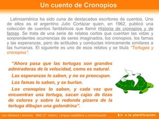 Un cuento de Cronopios

     Latinoamérica ha sido cuna de destacados escritores de cuentos. Uno
   de ellos es el argentino Julio Cortázar quien, en 1962, publicó una
   colección de cuentos fantásticos que llamó Historia de cronopios y de
   famas. Se trata de una serie de relatos cortos que cuentan las vidas y
   sorprendentes ocurrencias de seres imaginados, los cronopios, los famas
   y las esperanzas, pero de actitudes y conductas irónicamente similares a
   las humanas. El siguiente es uno de esos relatos y se titula “Tortugas y
   cronopios”:

      “Ahora pasa que las tortugas son grandes
    admiradoras de la velocidad, como es natural.
      Las esperanzas lo saben, y no se preocupan.
      Los famas lo saben, y se burlan.
      Los cronopios lo saben, y cada vez que
    encuentran una tortuga, sacan cajas de tizas
    de colores y sobre la redonda pizarra de la
    tortuga dibujan una golondrina”.
Los Géneros Literarios NM2 (2° medio) Lengua castellana y comunicación
 