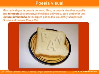 Poesía visual
 Más radical que la poesía de verso libre, la poesía visual es aquella
 que renuncia a la exclusiva linealidad del verso, para proponer una
 lectura simultánea de múltiples estímulos visuales y semánticos.
 Observa el poema Pan y Paz:




Los Géneros Literarios NM2 (2° medio) Lengua castellana y comunicación
 