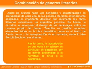 Combinación de géneros literarios

        Antes de avanzar hacia una definición y caracterización en
     profundidad de cada uno de los géneros literarios anteriormente
     señalados, es importante destacar que raramente las obras
     literarias reproducen un arquetipo genérico. De hecho, la
     narrativa, al incorporar el diálogo de los personajes, utiliza un
     recurso propio del drama. También es posible encontrar
     elementos líricos en la obra dramática, como en el teatro de
     García Lorca, o la incorporación de un narrador, como lo hizo
     Bertolt Brecht en sus dramas.

                              Por lo tanto, la adscripción
                              de una obra a un género en
                              particular se determina por
                              su mayor proximidad a lo
                              narrativo, lo lírico o lo
                              dramático.


Los Géneros Literarios NM2 (2° medio) Lengua castellana y comunicación
 