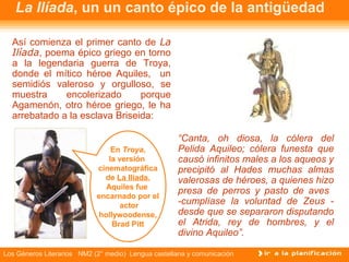 La Ilíada, un un canto épico de la antigüedad

  Así comienza el primer canto de La
  Ilíada, poema épico griego en torno
  a la legendaria guerra de Troya,
  donde el mítico héroe Aquiles, un
  semidiós valeroso y orgulloso, se
  muestra     encolerizado      porque
  Agamenón, otro héroe griego, le ha
  arrebatado a la esclava Briseida:

                                                     “Canta, oh diosa, la cólera del
                                 En Troya,           Pelida Aquileo; cólera funesta que
                                la versión           causó infinitos males a los aqueos y
                            cinematográfica          precipitó al Hades muchas almas
                              de La Ilíada,          valerosas de héroes, a quienes hizo
                               Aquiles fue
                                                     presa de perros y pasto de aves
                            encarnado por el
                                    actor            -cumplíase la voluntad de Zeus -
                             hollywoodense,          desde que se separaron disputando
                                 Brad Pitt           el Atrida, rey de hombres, y el
                                                     divino Aquileo”.

Los Géneros Literarios NM2 (2° medio) Lengua castellana y comunicación
 