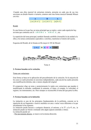 Cuando una obra musical de estructura ternaria, presenta en cada una de sus tres
secciones un diseño binario o ternario, estamos ante una forma musical llamada Minuet
con trío:
A B A
||:a:||:b a':|| ||:c:||:d c':|| ||a||b a'||
Rondó
Es una forma en la que hay un tema principal que se repite y entre cada repetición hay
un tema que contrasta con él: A B A B A o A B A C A.., etc.
La repetición del tema principal, también llamado estribillo (ritornello) le da unidad a la
obra y los temas contrastantes (episodios o estrofas), mantienen el interés del oyente.
Esquema del Rondó, de la Sonata en Do mayor k 545 de Mozart
||:A:|| B A C A Coda
Tema A
2- Formas basadas en la variación.
Tema con variaciones
Esta forma se basa en la aplicación del procedimiento de la variación. En la mayoría de
los casos se suele presentar en secciones independientes, cada una de las cuales presenta
una modificación distinta, más o menos alejada del original
El compositor elige un tema y posteriormente lo repite con variaciones que pueden ir
modificando la melodía; cambiando la armonía, el ritmo, el compás, la velocidad, el
registro, los instrumentos, etc. Pero siempre es reconocible el tema del que parte la obra.
3- Formas basadas en la imitación
La imitación es uno de los principios fundamentales de la polifonía, consiste en la
repetición de un fragmento o motivo melódico en una o varias voces diferentes a la que
inicialmente lo ha expuesto.
La imitación puede hacerse a cualquier distancia, al unísono, a la 2ªº, a la 4ª, etc., la
imitación puede ser literal o imitando sólo algún aspecto (melodía o ritmo).
La imitación puede ser:
- Por movimiento directo, se mueve en la misma dirección.
11
 