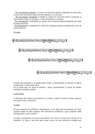 - Por movimiento contrario, se mueve en dirección opuesta cambiando los intervalos,
los que eran ascendentes ahora son descendentes y a la inversa.
- Por movimiento retrógrado en donde se respeta los intervalos pero la imitación se
inicia desde el final al comienzo, es decir de derecha a izquierda.
- Por aumentación: Cambiando los valores de las figuras proporcionalmente por otros
de mayor duración.
- Por disminución: Cambiando los valores de las figuras proporcionalmente por otros de
menor duración.
El canon
1ª voz
2ª voz
3ª voz
4ª voz
Cuando una imitación es sostenida largo tiempo y especialmente si persiste en toda la
composición, se denomina canon.
En el canon una voz inicia la melodía y luego sucesivamente le siguen las demás,
imitando la melodía original.
La Invención
A diferencia del canon, la invención no se limita a imitar el tema de forma rigurosa,
sino que lo varía y desarrolla
La fuga
Es una composición polifónica, normalmente es una obra para instrumentos de tecla,
(aunque puede ser para cualquier otro instrumento polifónico o para conjuntos tanto
instrumentales como vocales).
La fuga se desarrolla en un solo movimiento. En esencia se basa en la técnica de la
imitación. La fuga es una obra para varias voces, con una estructura compleja que
12
 