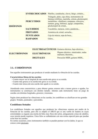 IDIÓFONOS
ENTRECHOCADOS Platillos, castañuelas, claves, látigo, crótalos,..
PERCUTIDOS
Triángulo, plato, caja china, instrumentos de
láminas (xilófono, marimba, celesta, glockenspiel,
metalófono, vibráfono), campanas, cencerros,
tamtam, gong, litófonos, agogó, campanillas,
glockenspiel de cristal,..
SACUDIDOS Cascabeles, maracas, sistro, pandereta,...
FROTADOS Armónica de cristal, serrucho,..
PUNTEADOS Caja de música, arpa de boca,..
RASPADOS Güiro,..
ELECTRÓFONOS
ELECTROACÚSTICOS Guitarra eléctrica, bajo eléctrico,..
ELECTRÓNICOS
Órgano eléctrico, sintetizador, ondas
martenot, theremin,..
DIGITALES Percusión MIDI, guitarra MIDI,..
3.1.- CORDÓFONOS
Son aquellos instrumentos que producen el sonido mediante la vibración de las cuerdas.
Características físicas de las cuerdas:
- Cuanto mayor sea la longitud de una cuerda más grave es su sonido.
- Cuanto más gruesa es la cuerda más grave es su sonido.
- Cuanto más tensa está una cuerda más agudo es su sonido.
Atendiendo estas característica y para obtener gamas sonoras más o menos graves o agudas, los
instrumentos se construyen con distinto tamaño. Además cada instrumento tiene un juego de
cuerdas con distintas longitudes, grosores y tensiones.
Según cómo producen las vibraciones en las cuerdas, los cordófonos se clasifican en tres grandes
grupos: frotados, punteados y percutidos.
Cordófonos frotados
Los cordófonos frotados son aquellos que producen las vibraciones sonoras por medio de la
frotación de las cuerdas, para ello se emplea el ARCO que es una varilla de madera en cuyas
extremidades se engasta una mecha de hilos muy finos (de nylon, antiguamente crines de caballo),
cuya tensión puede regularse. Estos hilos se embadurnan con una resina especial para que puedan
rozar bien las cuerdas.
En ciertas ocasiones, estos instrumentos también se pueden puntear con los dedos, lo que se
conoce como pizzicato.
15
 