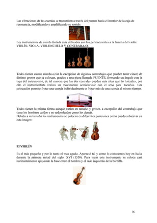 Las vibraciones de las cuerdas se transmiten a través del puente hacia el interior de la caja de
resonancia, modificando y amplificando su sonido.
Los instrumentos de cuerda frotada más utilizados son los pertenecientes a la familia del violín:
VIOLÍN, VIOLA, VIOLONCHELO Y CONTRABAJO.
Todos tienen cuatro cuerdas (con la excepción de algunos contrabajos que pueden tener cinco) de
distinto grosor que se colocan, gracias a una pieza llamada PUENTE, formando un ángulo con la
tapa del instrumento, de tal manera que las dos centrales quedan más altas que las laterales, por
ello el instrumentista realiza un movimiento semicircular con el arco para tocarlas. Esta
colocación permite frotar una cuerda individualmente o frotar más de una cuerda al mismo tiempo.
Todos tienen la misma forma aunque varíen en tamaño y grosor, a excepción del contrabajo que
tiene los hombros caídos y no redondeados como los demás.
Debido a su tamaño los instrumentos se colocan en diferentes posiciones como puedes observar en
esta imagen:
El VIOLÍN
Es el más pequeño y por lo tanto el más agudo. Apareció tal y como lo conocemos hoy en Italia
durante la primera mitad del siglo XVI (1550). Para tocar este instrumento se coloca casi
horizontalmente apoyando la base entre el hombro y el lado izquierdo de la barbilla.
16
 
