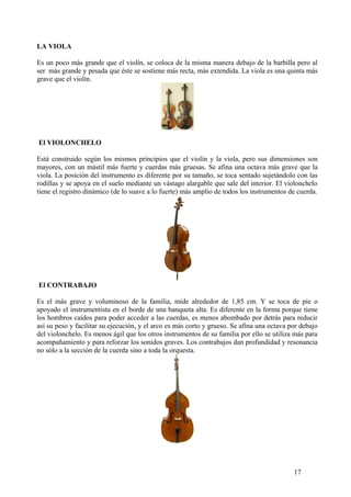 LA VIOLA
Es un poco más grande que el violín, se coloca de la misma manera debajo de la barbilla pero al
ser más grande y pesada que éste se sostiene más recta, más extendida. La viola es una quinta más
grave que el violín.
El VIOLONCHELO
Está construido según los mismos principios que el violín y la viola, pero sus dimensiones son
mayores, con un mástil más fuerte y cuerdas más gruesas. Se afina una octava más grave que la
viola. La posición del instrumento es diferente por su tamaño, se toca sentado sujetándolo con las
rodillas y se apoya en el suelo mediante un vástago alargable que sale del interior. El violonchelo
tiene el registro dinámico (de lo suave a lo fuerte) más amplio de todos los instrumentos de cuerda.
El CONTRABAJO
Es el más grave y voluminoso de la familia, mide alrededor de 1,85 cm. Y se toca de pie o
apoyado el instrumentista en el borde de una banqueta alta. Es diferente en la forma porque tiene
los hombros caídos para poder acceder a las cuerdas, es menos abombado por detrás para reducir
así su peso y facilitar su ejecución, y el arco es más corto y grueso. Se afina una octava por debajo
del violonchelo. Es menos ágil que los otros instrumentos de su familia por ello se utiliza más para
acompañamiento y para reforzar los sonidos graves. Los contrabajos dan profundidad y resonancia
no sólo a la sección de la cuerda sino a toda la orquesta.
17
 