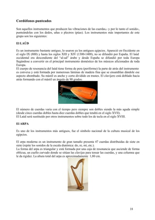 Cordófonos punteados
Son aquellos instrumentos que producen las vibraciones de las cuerdas,- y por lo tanto el sonido-,
punteándolas con los dedos, uñas o plectros (púas). Los instrumentos más importantes de este
grupo son los siguientes:
El LAÚD
Es un instrumento bastante antiguo, lo usaron ya los antiguos egipcios. Apareció en Occidente en
el siglo IX (800) y hasta los siglos XIII y XIV (1300-1400), no se difundió por España. El laúd
occidental era descendiente del “al-ud” árabe y desde España se difundió por toda Europa
llegándose a convertir en el principal instrumento doméstico de los músicos aficionados de toda
Europa.
El cuerpo de resonancia del laúd tiene forma de pera (periforme) la parte de atrás del instrumento
es convexa y está formada por numerosas láminas de madera fina que se ensamblan dándole ese
aspecto abombado. Su mástil es ancho y corto dividido en trastes. El clavijero está doblado hacia
atrás formando con el mástil un ángulo de 90 grados.
El número de cuerdas varia con el tiempo pero siempre son dobles siendo la más aguda simple
(desde cinco cuerdas dobles hasta diez cuerdas dobles que tendrá en el siglo XVII).
El Laúd será sustituido por otros instrumentos sobre todo los de tecla en el siglo XVIII.
El ARPA
Es uno de los instrumentos más antiguos, fue el símbolo nacional de la cultura musical de los
egipcios.
El arpa moderna es un instrumento de gran tamaño presenta 47 cuerdas distribuidas de siete en
siete (repite los sonidos de la escala diatónica: do, re, mi, etc.).
La forma del arpa es triangular y está formada por una caja de resonancia que asciende de forma
oblicua, un cuello curvado donde se sitúan las clavijas para tensar las cuerdas, y una columna que
le da rigidez. La altura total del arpa es aproximadamente 1,80 cm.
18
 