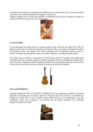 En la base de la columna se encuentran los pedales que son siete uno por nota y sirven para tensar
o destensar las cuerdas haciéndolas más agudas o más graves.
Algunas cuerdas son de colores para facilitar la orientación de las notas al arpista, así todas las
cuerdas de DO son de color rojo y las de Fa azules.
LA GUITARRA
Es un instrumento de origen incierto, tenemos noticias sobre ella entre los siglos XII y XIII. La
guitarra actual tiene un cuerpo de resonancia en forma de ocho y en la tapa se encuentra el orificio
de resonancia, tiene seis cuerdas de la misma longitud, pero de diferente material, grosor, y
tensión. El mástil está dividido por medio de varillas metálicas, en casillas llamadas trastes.
El clavijero que es donde se encuentran las clavijas para tensar las cuerdas, está ligeramente
inclinado hacia atrás. Aunque surgió en España, la guitarra pronto se difundirá por Europa sobre
todo en Francia e Inglaterra. Desde España se difunde hacia el continente americano sobre todo en
el sur, donde se encuentra una gran variedad de guitarras de diferentes tamaños.
El CLAVICÉMBALO
(Llamado también CLAVE, CLAVECÍN o CÉMBALO), es un instrumento complejo de cuerdas
punteadas accionadas por un teclado. Apareció a fines del siglo XV en Italia y se extendió por
Europa en el siglo XVI, su uso se mantuvo hasta 1800. Fue uno de los instrumentos que más
contribuyó –junto con el órgano- a la evolución de las formas musicales. Fue sustituido
progresivamente por el piano.
19
 
