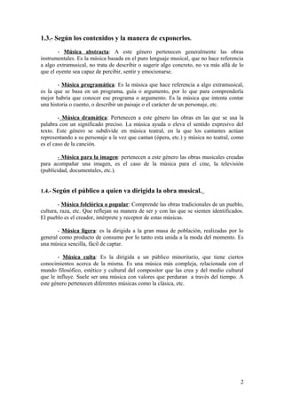 1.3.- Según los contenidos y la manera de exponerlos.
- Música abstracta: A este género pertenecen generalmente las obras
instrumentales. Es la música basada en el puro lenguaje musical, que no hace referencia
a algo extramusical, no trata de describir o sugerir algo concreto, no va más allá de lo
que el oyente sea capaz de percibir, sentir y emocionarse.
- Música programática: Es la música que hace referencia a algo extramusical,
es la que se basa en un programa, guía o argumento, por lo que para comprenderla
mejor habría que conocer ese programa o argumento. Es la música que intenta contar
una historia o cuento, o describir un paisaje o el carácter de un personaje, etc.
- Música dramática: Pertenecen a este género las obras en las que se usa la
palabra con un significado preciso. La música ayuda o eleva el sentido expresivo del
texto. Este género se subdivide en música teatral, en la que los cantantes actúan
representando a su personaje a la vez que cantan (ópera, etc.) y música no teatral, como
es el caso de la canción.
- Música para la imagen: pertenecen a este género las obras musicales creadas
para acompañar una imagen, es el caso de la música para el cine, la televisión
(publicidad, documentales, etc.).
1.4.- Según el público a quien va dirigida la obra musical.
- Música folclórica o popular: Comprende las obras tradicionales de un pueblo,
cultura, raza, etc. Que reflejan su manera de ser y con las que se sienten identificados.
El pueblo es el creador, intérprete y receptor de estas músicas.
- Música ligera: es la dirigida a la gran masa de población, realizadas por lo
general como producto de consumo por lo tanto esta unida a la moda del momento. Es
una música sencilla, fácil de captar.
- Música culta: Es la dirigida a un público minoritario, que tiene ciertos
conocimientos acerca de la misma. Es una música más compleja, relacionada con el
mundo filosófico, estético y cultural del compositor que las crea y del medio cultural
que le influye. Suele ser una música con valores que perduran a través del tiempo. A
este género pertenecen diferentes músicas como la clásica, etc.
2
 
