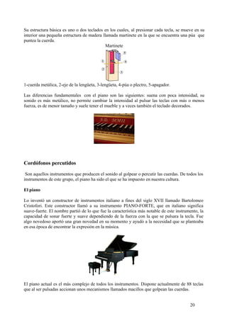 Su estructura básica es uno o dos teclados en los cuales, al presionar cada tecla, se mueve en su
interior una pequeña estructura de madera llamada martinete en la que se encuentra una púa que
puntea la cuerda.
Martinete
1-cuerda metálica, 2-eje de la lengüeta, 3-lengüeta, 4-púa o plectro, 5-apagador.
Las diferencias fundamentales con el piano son las siguientes: suena con poca intensidad, su
sonido es más metálico, no permite cambiar la intensidad al pulsar las teclas con más o menos
fuerza, es de menor tamaño y suele tener el mueble y a veces también el teclado decorados.
Cordófonos percutidos
Son aquellos instrumentos que producen el sonido al golpear o percutir las cuerdas. De todos los
instrumentos de este grupo, el piano ha sido el que se ha impuesto en nuestra cultura.
El piano
Lo inventó un constructor de instrumentos italiano a fines del siglo XVII llamado Bartolomeo
Cristofori. Este constructor llamó a su instrumento PIANO-FORTE, que en italiano significa
suave-fuerte. El nombre partió de lo que fue la característica más notable de este instrumento, la
capacidad de sonar fuerte y suave dependiendo de la fuerza con la que se pulsara la tecla. Fue
algo novedoso aportó una gran novedad en su momento y ayudó a la necesidad que se planteaba
en esa época de encontrar la expresión en la música.
El piano actual es el más complejo de todos los instrumentos. Dispone actualmente de 88 teclas
que al ser pulsadas accionan unos mecanismos llamados macillos que golpean las cuerdas.
20
 