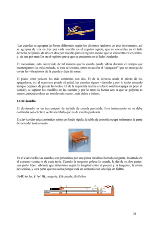 Las cuerdas se agrupan de forma diferentes según los distintos registros de este instrumento, así
se agrupan de tres en tres por cada macillo en el registro agudo, que se encuentra en el lado
derecho del piano, de dos en dos por macillo para el registro medio que se encuentra en el centro,
y de una por macillo en el registro grave que se encuentra en el lado izquierdo.
El mecanismo está construido de tal manera que la cuerda pueda vibrar durante el tiempo que
mantengamos la tecla pulsada, si ésta se levanta, entra en acción el “apagador” que se encarga de
cortar las vibraciones de la cuerda y deja de sonar.
El piano tiene pedales los más corrientes son dos. El de la derecha anula el efecto de los
apagadores, así al mantener pisado el pedal, las cuerdas siguen vibrando y por lo tanto sonando
aunque dejemos de pulsar las teclas. El de la izquierda realiza el efecto sordina (apaga un poco el
sonido), al separar los macillos de las cuerdas y por lo tanto la fuerza con la que se golpean es
menor, produciéndose un sonido más suave , más dulce e íntimo.
El clavicordio
El clavicordio es un instrumento de teclado de cuerda percutida. Este instrumento no se debe
confundir con el clave o clavicémbalo que es de cuerda punteada.
El clavicordio está construido sobre un fondo rígido, la tabla de armonía ocupa solamente la parte
derecha del instrumento.
En el clavicordio las cuerdas son percutidas por una pieza metálica llamada tangente, insertada en
el extremo contrario de cada tecla. Cuando la tangente golpea la cuerda, la divide en dos partes:
una parte libre, vibrante que determina según la longitud entre el puente y la tangente, la altura
del sonido, y otra parte que no suena porque está en contacto con una faja de fieltro.
(A-B) teclas, (1A-1B), tangente, (3) cuerda, (6) fieltro
21
 