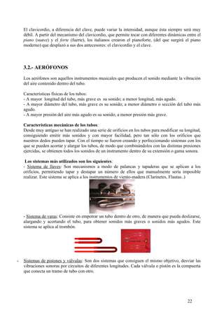 El clavicordio, a diferencia del clave, puede variar la intensidad, aunque ésta siempre será muy
débil. A partir del mecanismo del clavicordio, que permite tocar con diferentes dinámicas entre el
piano (suave) y el forte (fuerte), los italianos crearon el pianoforte, (del que surgirá el piano
moderno) que desplazó a sus dos antecesores: el clavicordio y el clave.
3.2.- AERÓFONOS
Los aerófonos son aquellos instrumentos musicales que producen el sonido mediante la vibración
del aire contenido dentro del tubo.
Características físicas de los tubos:
- A mayor longitud del tubo, más grave es su sonido; a menor longitud, más agudo.
- A mayor diámetro del tubo, más grave es su sonido; a menor diámetro o sección del tubo más
agudo.
- A mayor presión del aire más agudo es su sonido; a menor presión más grave.
Características mecánicas de los tubos:
Desde muy antiguo se han realizado una serie de orificios en los tubos para modificar su longitud,
consiguiendo emitir más sonidos y con mayor facilidad, pero tan sólo con los orificios que
nuestros dedos pueden tapar. Con el tiempo se fueron creando y perfeccionando sistemas con los
que se pueden acortar y alargar los tubos, de modo que combinándolos con las distintas presiones
ejercidas, se obtienen todos los sonidos de un instrumento dentro de su extensión o gama sonora.
Los sistemas más utilizados son los siguientes:
- Sistema de llaves: Son mecanismos a modo de palancas y tapaderas que se aplican a los
orificios, permitiendo tapar y destapar un número de ellos que manualmente sería imposible
realizar. Este sistema se aplica a los instrumentos de viento-madera (Clarinetes, Flautas..)
- Sistema de varas: Consiste en empotrar un tubo dentro de otro, de manera que pueda deslizarse,
alargando y acortando el tubo, para obtener sonidos más graves o sonidos más agudos. Este
sistema se aplica al trombón.
- Sistemas de pistones y válvulas: Son dos sistemas que consiguen el mismo objetivo, desviar las
vibraciones sonoras por circuitos de diferentes longitudes. Cada válvula o pistón es la compuerta
que conecta un tramo de tubo con otro.
22
 
