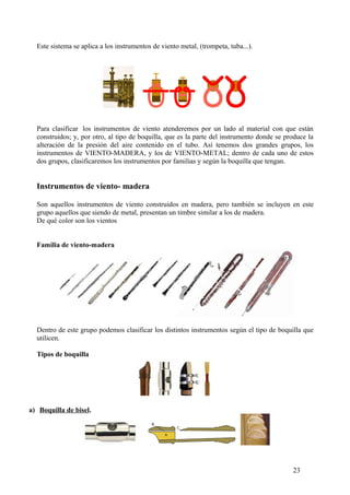 Este sistema se aplica a los instrumentos de viento metal, (trompeta, tuba...).
Para clasificar los instrumentos de viento atenderemos por un lado al material con que están
construidos; y, por otro, al tipo de boquilla, que es la parte del instrumento donde se produce la
alteración de la presión del aire contenido en el tubo. Así tenemos dos grandes grupos, los
instrumentos de VIENTO-MADERA, y los de VIENTO-METAL; dentro de cada uno de estos
dos grupos, clasificaremos los instrumentos por familias y según la boquilla que tengan.
Instrumentos de viento- madera
Son aquellos instrumentos de viento construidos en madera, pero también se incluyen en este
grupo aquellos que siendo de metal, presentan un timbre similar a los de madera.
De qué color son los vientos
Familia de viento-madera
Dentro de este grupo podemos clasificar los distintos instrumentos según el tipo de boquilla que
utilicen.
Tipos de boquilla
a) Boquilla de bisel.
23
 