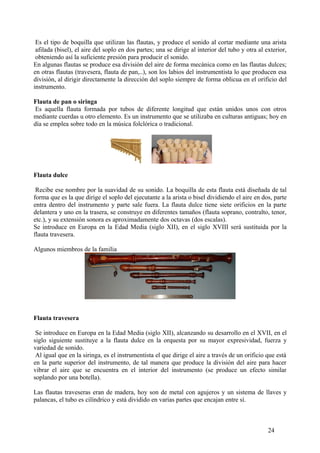 Es el tipo de boquilla que utilizan las flautas, y produce el sonido al cortar mediante una arista
afilada (bisel), el aire del soplo en dos partes; una se dirige al interior del tubo y otra al exterior,
obteniendo así la suficiente presión para producir el sonido.
En algunas flautas se produce esa división del aire de forma mecánica como en las flautas dulces;
en otras flautas (travesera, flauta de pan,..), son los labios del instrumentista lo que producen esa
división, al dirigir directamente la dirección del soplo siempre de forma oblicua en el orificio del
instrumento.
Flauta de pan o siringa
Es aquella flauta formada por tubos de diferente longitud que están unidos unos con otros
mediante cuerdas u otro elemento. Es un instrumento que se utilizaba en culturas antiguas; hoy en
día se emplea sobre todo en la música folclórica o tradicional.
Flauta dulce
Recibe ese nombre por la suavidad de su sonido. La boquilla de esta flauta está diseñada de tal
forma que es la que dirige el soplo del ejecutante a la arista o bisel dividiendo el aire en dos, parte
entra dentro del instrumento y parte sale fuera. La flauta dulce tiene siete orificios en la parte
delantera y uno en la trasera, se construye en diferentes tamaños (flauta soprano, contralto, tenor,
etc.), y su extensión sonora es aproximadamente dos octavas (dos escalas).
Se introduce en Europa en la Edad Media (siglo XII), en el siglo XVIII será sustituida por la
flauta travesera.
Algunos miembros de la familia
Flauta travesera
Se introduce en Europa en la Edad Media (siglo XII), alcanzando su desarrollo en el XVII, en el
siglo siguiente sustituye a la flauta dulce en la orquesta por su mayor expresividad, fuerza y
variedad de sonido.
Al igual que en la siringa, es el instrumentista el que dirige el aire a través de un orificio que está
en la parte superior del instrumento, de tal manera que produce la división del aire para hacer
vibrar el aire que se encuentra en el interior del instrumento (se produce un efecto similar
soplando por una botella).
Las flautas traveseras eran de madera, hoy son de metal con agujeros y un sistema de llaves y
palancas, el tubo es cilíndrico y está dividido en varias partes que encajan entre sí.
24
 