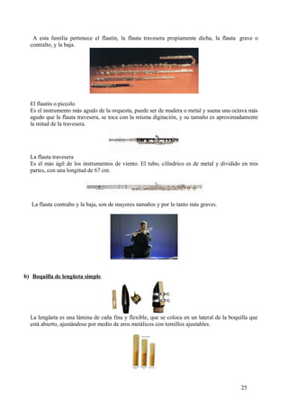 A esta familia pertenece el flautín, la flauta travesera propiamente dicha, la flauta grave o
contralto, y la baja.
El flautín o piccolo
Es el instrumento más agudo de la orquesta, puede ser de madera o metal y suena una octava más
agudo que la flauta travesera, se toca con la misma digitación, y su tamaño es aproximadamente
la mitad de la travesera.
La flauta travesera
Es el más ágil de los instrumentos de viento. El tubo, cilíndrico es de metal y dividido en tres
partes, con una longitud de 67 cm.
La flauta contralto y la baja, son de mayores tamaños y por lo tanto más graves.
b) Boquilla de lengüeta simple.
La lengüeta es una lámina de caña fina y flexible, que se coloca en un lateral de la boquilla que
está abierto, ajustándose por medio de aros metálicos con tornillos ajustables.
25
 