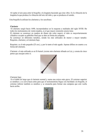 Al soplar el aire pasa entre la boquilla y la lengüeta haciendo que ésta vibre. Es la vibración de la
lengüeta la que produce la vibración del aire del tubo y que se produzca el sonido.
Esta boquilla la utilizan los clarinetes y los saxofones.
Clarinete
El clarinete surgió hacia 1690, incorporándose en la orquesta a mediados del siglo XVIII. De
todos los instrumentos de viento-madera, es el que mayor extensión sonora tiene.
El clarinete se construye en madera de ébano (de color negro), el tubo es mayoritariamente
cilíndrico excepto su pabellón final que se abre en forma de campana.
Se construye en diferentes tamaños, siendo los más utilizados de menor a mayor tamaño:
Requinto, clarinete y el clarinete bajo.
Requinto: es el más pequeño (25 cm.), y por lo tanto el más agudo. Apenas difiere en cuanto a su
forma del clarinete.
Clarinete: el más utilizado es en Si bemol, (existe otro clarinete afinado en La), y consta de cinco
partes que encajan entre sí.
Clarinete bajo
Es el doble de largo que el clarinete normal y suena una octava más grave. El extremo superior
es metálico y se curva hacia atrás para que el instrumentista llegue con facilidad a la boquilla, el
extremo inferior también es metálico y se ensancha para formar una campana que está vuelta
hacia arriba.
26
 