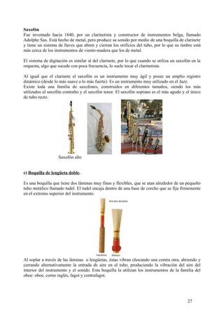 Saxofón
Fue inventado hacia 1840, por un clarinetista y constructor de instrumentos belga, llamado
Adolphe Sax. Está hecho de metal, pero produce su sonido por medio de una boquilla de clarinete
y tiene un sistema de llaves que abren y cierran los orificios del tubo, por lo que su timbre está
más cerca de los instrumentos de viento-madera que los de metal.
El sistema de digitación es similar al del clarinete, por lo que cuando se utiliza un saxofón en la
orquesta, algo que sucede con poca frecuencia, lo suele tocar el clarinetista.
Al igual que el clarinete el saxofón es un instrumento muy ágil y posee un amplio registro
dinámico (desde lo más suave a lo más fuerte). Es un instrumento muy utilizado en el Jazz.
Existe toda una familia de saxofones, construidos en diferentes tamaños, siendo los más
utilizados el saxofón contralto y el saxofón tenor. El saxofón soprano es el más agudo y el único
de tubo recto.
Saxofón alto
c) Boquilla de lengüeta doble.
Es una boquilla que tiene dos láminas muy finas y flexibles, que se atan alrededor de un pequeño
tubo metálico llamado tudel. El tudel encaja dentro de una base de corcho que se fija firmemente
en el extremo superior del instrumento.
Al soplar a través de las láminas o lengüetas, éstas vibran chocando una contra otra, abriendo y
cerrando alternativamente la entrada de aire en el tubo, produciendo la vibración del aire del
interior del instrumento y el sonido. Esta boquilla la utilizan los instrumentos de la familia del
oboe: oboe, corno inglés, fagot y contrafagot.
27
 
