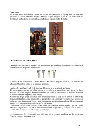 Contrafagot.
Es el más grave de la familia, suena una octava más grave que el fagot y toca las notas más
graves de la sección de viento madera. Para que su gran longitud (5,90 m.) sea manejable está
doblado en cuatro. Es un instrumento de madera con algunas partes de metal.
Instrumentos de viento-metal
La familia de viento-metal, agrupa a los instrumentos que producen el sonido por la vibración de
los labios en una boquilla o embocadura.
El timbre de un instrumento de metal depende del tipo de boquilla utilizado, del diámetro del
tubo, y del tamaño y forma de la campana terminal.
La altura del sonido depende de la longitud del tubo y de la tensión de los labios.
El instrumentista apoya sus labios contra la boquilla y al soplar hace que vibren de forma
parecida a la doble lengüeta. Las vibraciones de sus labios se transmiten a la columna de aire en
el interior del tubo, surgiendo así el sonido.
Cuanto más flojos estén los labios, más lentamente vibran y hace que el aire en el interior del
instrumento también vibre lentamente, lo que produce un sonido grave; cuanto más tenso estén
los labios, más rápidamente vibran y esto provoca que las vibraciones del aire del tubo sean más
rápidas y por lo tanto el sonido producido es más agudo.
Combinando las diferentes tensiones de los labios que producen sonidos agudos y graves, con las
diferentes longitudes de los tubos mediante el sistema de pistones y válvulas o el de varas se
podrán obtener todos los sonidos en estos instrumentos.
Los instrumentos de viento-metal más utilizados en la orquesta moderna son los siguientes:
Trompa, trompeta, trombón, tuba
29
 