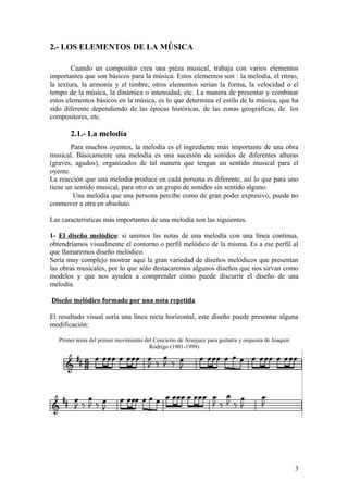2.- LOS ELEMENTOS DE LA MÚSICA
Cuando un compositor crea una pieza musical, trabaja con varios elementos
importantes que son básicos para la música. Estos elementos son : la melodía, el ritmo,
la textura, la armonía y el timbre; otros elementos serían la forma, la velocidad o el
tempo de la música, la dinámica o intensidad, etc. La manera de presentar y combinar
estos elementos básicos en la música, es lo que determina el estilo de la música, que ha
sido diferente dependiendo de las épocas históricas, de las zonas geográficas, de los
compositores, etc.
2.1.- La melodía
Para muchos oyentes, la melodía es el ingrediente más importante de una obra
musical. Básicamente una melodía es una sucesión de sonidos de diferentes alturas
(graves, agudos), organizados de tal manera que tengan un sentido musical para el
oyente.
La reacción que una melodía produce en cada persona es diferente, así lo que para uno
tiene un sentido musical, para otro es un grupo de sonidos sin sentido alguno.
Una melodía que una persona percibe como de gran poder expresivo, puede no
conmover a otra en absoluto.
Las características más importantes de una melodía son las siguientes.
1- El diseño melódico: si unimos las notas de una melodía con una línea continua,
obtendríamos visualmente el contorno o perfil melódico de la misma. Es a ese perfil al
que llamaremos diseño melódico.
Sería muy complejo mostrar aquí la gran variedad de diseños melódicos que presentan
las obras musicales, por lo que sólo destacaremos algunos diseños que nos sirvan como
modelos y que nos ayuden a comprender cómo puede discurrir el diseño de una
melodía.
Diseño melódico formado por una nota repetida
El resultado visual sería una línea recta horizontal, este diseño puede presentar alguna
modificación:
Primer tema del primer movimiento del Concierto de Aranjuez para guitarra y orquesta de Joaquín
Rodrigo (1901-1999)
3
 