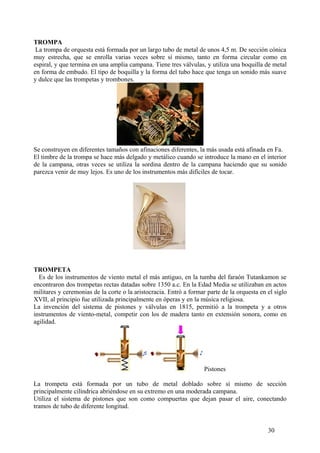 TROMPA
La trompa de orquesta está formada por un largo tubo de metal de unos 4,5 m. De sección cónica
muy estrecha, que se enrolla varias veces sobre sí mismo, tanto en forma circular como en
espiral, y que termina en una amplia campana. Tiene tres válvulas, y utiliza una boquilla de metal
en forma de embudo. El tipo de boquilla y la forma del tubo hace que tenga un sonido más suave
y dulce que las trompetas y trombones.
Se construyen en diferentes tamaños con afinaciones diferentes, la más usada está afinada en Fa.
El timbre de la trompa se hace más delgado y metálico cuando se introduce la mano en el interior
de la campana, otras veces se utiliza la sordina dentro de la campana haciendo que su sonido
parezca venir de muy lejos. Es uno de los instrumentos más difíciles de tocar.
TROMPETA
Es de los instrumentos de viento metal el más antiguo, en la tumba del faraón Tutankamon se
encontraron dos trompetas rectas datadas sobre 1350 a.c. En la Edad Media se utilizaban en actos
militares y ceremonias de la corte o la aristocracia. Entró a formar parte de la orquesta en el siglo
XVII, al principio fue utilizada principalmente en óperas y en la música religiosa.
La invención del sistema de pistones y válvulas en 1815, permitió a la trompeta y a otros
instrumentos de viento-metal, competir con los de madera tanto en extensión sonora, como en
agilidad.
Pistones
La trompeta está formada por un tubo de metal doblado sobre sí mismo de sección
principalmente cilíndrica abriéndose en su extremo en una moderada campana.
Utiliza el sistema de pistones que son como compuertas que dejan pasar el aire, conectando
tramos de tubo de diferente longitud.
30
 