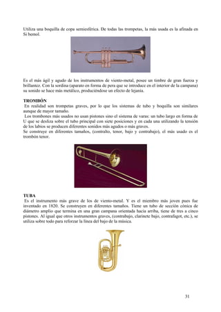 Utiliza una boquilla de copa semiesférica. De todas las trompetas, la más usada es la afinada en
Si bemol.
Es el más ágil y agudo de los instrumentos de viento-metal, posee un timbre de gran fuerza y
brillantez. Con la sordina (aparato en forma de pera que se introduce en el interior de la campana)
su sonido se hace más metálico, produciéndose un efecto de lejanía.
TROMBÓN
En realidad son trompetas graves, por lo que los sistemas de tubo y boquilla son similares
aunque de mayor tamaño.
Los trombones más usados no usan pistones sino el sistema de varas: un tubo largo en forma de
U que se desliza sobre el tubo principal con siete posiciones y en cada una utilizando la tensión
de los labios se producen diferentes sonidos más agudos o más graves.
Se construye en diferentes tamaños, (contralto, tenor, bajo y contrabajo), el más usado es el
trombón tenor.
TUBA
Es el instrumento más grave de los de viento-metal. Y es el miembro más joven pues fue
inventado en 1820. Se construyen en diferentes tamaños. Tiene un tubo de sección cónica de
diámetro amplio que termina en una gran campana orientada hacia arriba, tiene de tres a cinco
pistones. Al igual que otros instrumentos graves, (contrabajo, clarinete bajo, contrafagot, etc.), se
utiliza sobre todo para reforzar la línea del bajo de la música.
31
 
