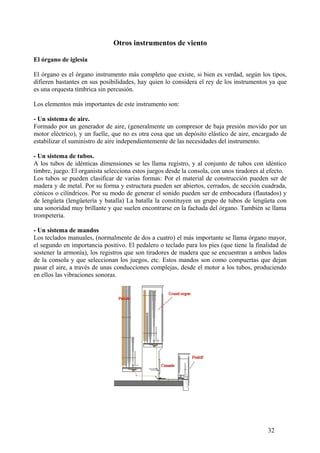 Otros instrumentos de viento
El órgano de iglesia
El órgano es el órgano instrumento más completo que existe, si bien es verdad, según los tipos,
difieren bastantes en sus posibilidades, hay quien lo considera el rey de los instrumentos ya que
es una orquesta tímbrica sin percusión.
Los elementos más importantes de este instrumento son:
- Un sistema de aire.
Formado por un generador de aire, (generalmente un compresor de baja presión movido por un
motor eléctrico), y un fuelle, que no es otra cosa que un depósito elástico de aire, encargado de
estabilizar el suministro de aire independientemente de las necesidades del instrumento.
- Un sistema de tubos.
A los tubos de idénticas dimensiones se les llama registro, y al conjunto de tubos con idéntico
timbre, juego. El organista selecciona estos juegos desde la consola, con unos tiradores al efecto.
Los tubos se pueden clasificar de varias formas: Por el material de construcción pueden ser de
madera y de metal. Por su forma y estructura pueden ser abiertos, cerrados, de sección cuadrada,
cónicos o cilíndricos. Por su modo de generar el sonido pueden ser de embocadura (flautados) y
de lengüeta (lengüetería y batalla) La batalla la constituyen un grupo de tubos de lengüeta con
una sonoridad muy brillante y que suelen encontrarse en la fachada del órgano. También se llama
trompetería.
- Un sistema de mandos
Los teclados manuales, (normalmente de dos a cuatro) el más importante se llama órgano mayor,
el segundo en importancia positivo. El pedalero o teclado para los pies (que tiene la finalidad de
sostener la armonía), los registros que son tiradores de madera que se encuentran a ambos lados
de la consola y que seleccionan los juegos, etc. Estos mandos son como compuertas que dejan
pasar el aire, a través de unas conducciones complejas, desde el motor a los tubos, produciendo
en ellos las vibraciones sonoras.
32
 