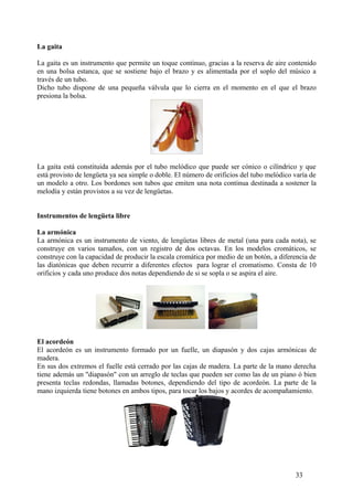 La gaita
La gaita es un instrumento que permite un toque continuo, gracias a la reserva de aire contenido
en una bolsa estanca, que se sostiene bajo el brazo y es alimentada por el soplo del músico a
través de un tubo.
Dicho tubo dispone de una pequeña válvula que lo cierra en el momento en el que el brazo
presiona la bolsa.
La gaita está constituida además por el tubo melódico que puede ser cónico o cilíndrico y que
está provisto de lengüeta ya sea simple o doble. El número de orificios del tubo melódico varía de
un modelo a otro. Los bordones son tubos que emiten una nota continua destinada a sostener la
melodía y están provistos a su vez de lengüetas.
Instrumentos de lengüeta libre
La armónica
La armónica es un instrumento de viento, de lengüetas libres de metal (una para cada nota), se
construye en varios tamaños, con un registro de dos octavas. En los modelos cromáticos, se
construye con la capacidad de producir la escala cromática por medio de un botón, a diferencia de
las diatónicas que deben recurrir a diferentes efectos para lograr el cromatismo. Consta de 10
orificios y cada uno produce dos notas dependiendo de si se sopla o se aspira el aire.
El acordeón
El acordeón es un instrumento formado por un fuelle, un diapasón y dos cajas armónicas de
madera.
En sus dos extremos el fuelle está cerrado por las cajas de madera. La parte de la mano derecha
tiene además un "diapasón" con un arreglo de teclas que pueden ser como las de un piano ó bien
presenta teclas redondas, llamadas botones, dependiendo del tipo de acordeón. La parte de la
mano izquierda tiene botones en ambos tipos, para tocar los bajos y acordes de acompañamiento.
33
 