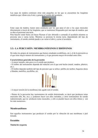 Las cajas de madera contienen otras más pequeñas en las que se encuentran las lengüetas
metálicas que vibran con el aire y generan el sonido del acordeón.
Estas cajas de madera, tienen unos conductos por los que pasa el aire a las cajas musicales
directamente a través de las lengüetas, que se mantienen bloqueados por una tapa de madera, que
se abre al presionar una tecla.
Para hacerlo sonar basta con hacer fluctuar el aire abriendo o cerrando el acordeón mientras se
presiona una o varias teclas. Mientras se presiona la misma tecla, dependiendo del tipo de
instrumento, el sonido emitido puede o no variar al abrir y cerrar el acordeón.
3.3.- LA PERCUSIÓN: MEMBRANÓFONOS E IDIÓFONOS
De todos los grupos de instrumentos que hemos estudiado (cordófonos, etc.), el de la percusión es
el que tiene mayor número de instrumentos y el que presenta mayor diversidad entre ellos.
Características generales de la percusión
- A mayor tamaño, más grave es el sonido que produce.
- El timbre del instrumento depende del material con el que está hecho (metal, madera, plástico,
etc.).
- El timbre depende también del tipo de percutor que se utilice: palillos de tambor, baquetas duras
o blandas, martillos, escobillas, etc.
- A mayor tensión de la membrana más agudo será el sonido.
- Dentro de la percusión hay instrumentos de sonido determinado, es decir que producen notas
musicales (Do, Re, etc.), y podemos hacer con ellos melodías, y otros instrumentos de sonido
indeterminado, que no producen notas musicales, y sólo se pueden hacer con ellos ritmos y son
los más numerosos.
Membranófonos
Son aquellos instrumentos que producen el sonido por la vibración de una membrana o piel
tensada.
Percutidos
Timbal de orquesta
34
 