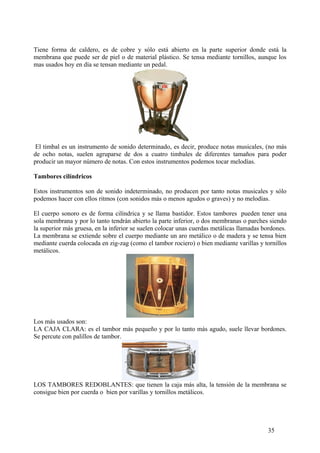 Tiene forma de caldero, es de cobre y sólo está abierto en la parte superior donde está la
membrana que puede ser de piel o de material plástico. Se tensa mediante tornillos, aunque los
mas usados hoy en día se tensan mediante un pedal.
El timbal es un instrumento de sonido determinado, es decir, produce notas musicales, (no más
de ocho notas, suelen agruparse de dos a cuatro timbales de diferentes tamaños para poder
producir un mayor número de notas. Con estos instrumentos podemos tocar melodías.
Tambores cilíndricos
Estos instrumentos son de sonido indeterminado, no producen por tanto notas musicales y sólo
podemos hacer con ellos ritmos (con sonidos más o menos agudos o graves) y no melodías.
El cuerpo sonoro es de forma cilíndrica y se llama bastidor. Estos tambores pueden tener una
sola membrana y por lo tanto tendrán abierto la parte inferior, o dos membranas o parches siendo
la superior más gruesa, en la inferior se suelen colocar unas cuerdas metálicas llamadas bordones.
La membrana se extiende sobre el cuerpo mediante un aro metálico o de madera y se tensa bien
mediante cuerda colocada en zig-zag (como el tambor rociero) o bien mediante varillas y tornillos
metálicos.
Los más usados son:
LA CAJA CLARA: es el tambor más pequeño y por lo tanto más agudo, suele llevar bordones.
Se percute con palillos de tambor.
LOS TAMBORES REDOBLANTES: que tienen la caja más alta, la tensión de la membrana se
consigue bien por cuerda o bien por varillas y tornillos metálicos.
35
 