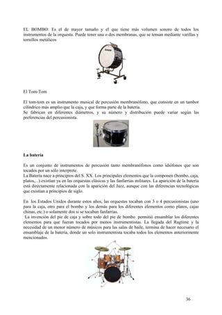 EL BOMBO: Es el de mayor tamaño y el que tiene más volumen sonoro de todos los
instrumentos de la orquesta. Puede tener una o dos membranas, que se tensan mediante varillas y
tornillos metálicos
El Tom-Tom
El tom-tom es un instrumento musical de percusión membranófono, que consiste en un tambor
cilíndrico más amplio que la caja, y que forma parte de la batería.
Se fabrican en diferentes diámetros, y su número y distribución puede variar según las
preferencias del percusionista.
La batería
Es un conjunto de instrumentos de percusión tanto membranófonos como idiófonos que son
tocados por un sólo interprete.
La Batería nace a principios del S. XX. Los principales elementos que la componen (bombo, caja,
platos,...) existían ya en las orquestas clásicas y las fanfarrias militares. La aparición de la batería
está directamente relacionada con la aparición del Jazz, aunque con las diferencias tecnológicas
que existían a principios de siglo.
En los Estados Unidos durante estos años, las orquestas tocaban con 3 o 4 percusionistas (uno
para la caja, otro para el bombo y los demás para los diferentes elementos como platos, cajas
chinas, etc.) o solamente dos si se tocaban fanfarrias.
La invención del pie de caja y sobre todo del pie de bombo permitió ensamblar los diferentes
elementos para que fueran tocados por menos instrumentistas. La llegada del Ragtime y la
necesidad de un menor número de músicos para las salas de baile, termina de hacer necesario el
ensamblaje de la batería, donde un solo instrumentista tocaba todos los elementos anteriormente
mencionados.
36
 