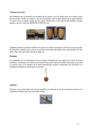 Tambores de mano
Son tambores que se percuten con la palma de las manos o con los dedos tanto en el centro como
por los bordes, suelen ser cónicos y de un solo parche y por lo tanto abierto en su parte inferior;
se suelen tocar en pareja siendo uno de mayor tamaño que el otro para poder producir sonidos
agudos y graves, como los BONGOS, CONGAS, etc.
También podemos encontrar tambores de mano con forma semejante a un barril con dos parches
de diferentes tamaños que se tocan en posición horizontal para poder tocar cada parche con una
mano. Hay otros que tienen forma de copa, etc.
Frotados
La zambomba es un instrumento musical rústico, formado por una especie de vasija de forma
cilíndrica, cerrada por un extremo con una piel tensa, que tiene en el centro, bien sujeto, una caña
(o carrizo), que, si es frotada con la mano humedecida, produce vibraciones que transmite a la
membrana creando un sonido grave y peculiar.
Soplados
El kazoo es un instrumento musical que modifica el sonido de la voz de una persona gracias a la
membrana vibrante que tiene conectada al tubo.
37
 