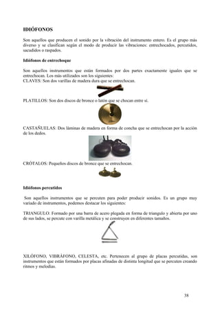 IDIÓFONOS
Son aquellos que producen el sonido por la vibración del instrumento entero. Es el grupo más
diverso y se clasifican según el modo de producir las vibraciones: entrechocados, percutidos,
sacudidos o raspados.
Idiófonos de entrechoque
Son aquellos instrumentos que están formados por dos partes exactamente iguales que se
entrechocan. Los más utilizados son los siguientes:
CLAVES: Son dos varillas de madera dura que se entrechocan.
PLATILLOS: Son dos discos de bronce o latón que se chocan entre sí.
CASTAÑUELAS: Dos láminas de madera en forma de concha que se entrechocan por la acción
de los dedos.
CRÓTALOS: Pequeños discos de bronce que se entrechocan.
Idiófonos percutidos
Son aquellos instrumentos que se percuten para poder producir sonidos. Es un grupo muy
variado de instrumentos, podemos destacar los siguientes:
TRIANGULO: Formado por una barra de acero plegada en forma de triangulo y abierta por uno
de sus lados, se percute con varilla metálica y se construyen en diferentes tamaños.
XILÓFONO, VIBRÁFONO, CELESTA, etc. Pertenecen al grupo de placas percutidas, son
instrumentos que están formados por placas afinadas de distinta longitud que se percuten creando
ritmos y melodías.
38
 