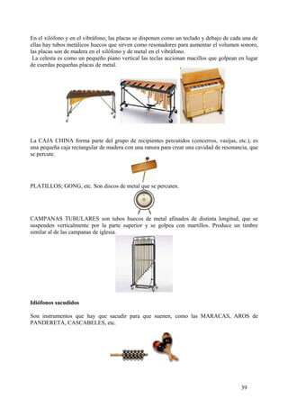 En el xilófono y en el vibráfono, las placas se disponen como un teclado y debajo de cada una de
ellas hay tubos metálicos huecos que sirven como resonadores para aumentar el volumen sonoro,
las placas son de madera en el xilófono y de metal en el vibráfono.
La celesta es como un pequeño piano vertical las teclas accionan macillos que golpean en lugar
de cuerdas pequeñas placas de metal.
La CAJA CHINA forma parte del grupo de recipientes percutidos (cencerros, vasijas, etc.), es
una pequeña caja rectangular de madera con una ranura para crear una cavidad de resonancia, que
se percute.
PLATILLOS; GONG, etc. Son discos de metal que se percuten.
CAMPANAS TUBULARES son tubos huecos de metal afinados de distinta longitud, que se
suspenden verticalmente por la parte superior y se golpea con martillos. Produce un timbre
similar al de las campanas de iglesia.
Idiófonos sacudidos
Son instrumentos que hay que sacudir para que suenen, como las MARACAS, AROS de
PANDERETA, CASCABELES, etc.
39
 