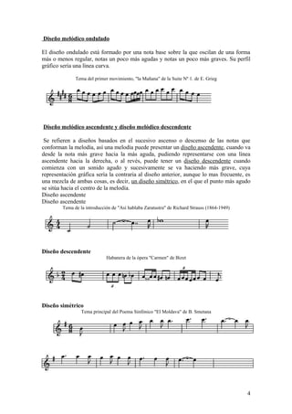 Diseño melódico ondulado
El diseño ondulado está formado por una nota base sobre la que oscilan de una forma
más o menos regular, notas un poco más agudas y notas un poco más graves. Su perfil
gráfico sería una línea curva.
Tema del primer movimiento, "la Mañana" de la Suite Nº 1. de E. Grieg
Diseño melódico ascendente y diseño melódico descendente
Se refieren a diseños basados en el sucesivo ascenso o descenso de las notas que
conforman la melodía, así una melodía puede presentar un diseño ascendente, cuando va
desde la nota más grave hacia la más aguda, pudiendo representarse con una línea
ascendente hacia la derecha, o al revés, puede tener un diseño descendente cuando
comienza con un sonido agudo y sucesivamente se va haciendo más grave, cuya
representación gráfica sería la contraria al diseño anterior, aunque lo mas frecuente, es
una mezcla de ambas cosas, es decir, un diseño simétrico, en el que el punto más agudo
se sitúa hacia el centro de la melodía.
Diseño ascendente
Diseño ascendente
Tema de la introducción de "Así hablaba Zaratustra" de Richard Strauss (1864-1949)
Diseño descendente
Habanera de la ópera "Carmen" de Bizet
Diseño simétrico
Tema principal del Poema Sinfónico "El Moldava" de B. Smetana
4
 