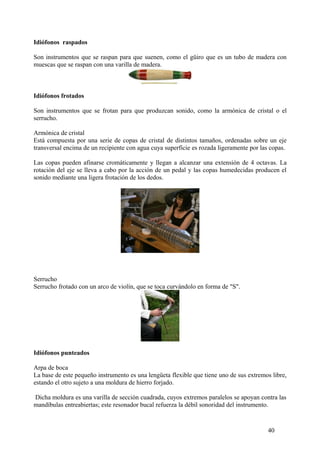 Idiófonos raspados
Son instrumentos que se raspan para que suenen, como el güiro que es un tubo de madera con
muescas que se raspan con una varilla de madera.
Idiófonos frotados
Son instrumentos que se frotan para que produzcan sonido, como la armónica de cristal o el
serrucho.
Armónica de cristal
Está compuesta por una serie de copas de cristal de distintos tamaños, ordenadas sobre un eje
transversal encima de un recipiente con agua cuya superficie es rozada ligeramente por las copas.
Las copas pueden afinarse cromáticamente y llegan a alcanzar una extensión de 4 octavas. La
rotación del eje se lleva a cabo por la acción de un pedal y las copas humedecidas producen el
sonido mediante una ligera frotación de los dedos.
Serrucho
Serrucho frotado con un arco de violín, que se toca curvándolo en forma de "S".
Idiófonos punteados
Arpa de boca
La base de este pequeño instrumento es una lengüeta flexible que tiene uno de sus extremos libre,
estando el otro sujeto a una moldura de hierro forjado.
Dicha moldura es una varilla de sección cuadrada, cuyos extremos paralelos se apoyan contra las
mandíbulas entreabiertas; este resonador bucal refuerza la débil sonoridad del instrumento.
40
 