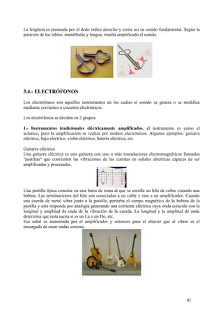 La lengüeta es punteada por el dedo índice derecho y emite así su sonido fundamental. Según la
posición de los labios, mandíbulas y lengua, resulta amplificado el sonido.
3.4.- ELECTRÓFONOS
Los electrófonos son aquellos instrumentos en los cuáles el sonido se genera o se modifica
mediante corrientes o circuitos electrónicos.
Los electrófonos se dividen en 2 grupos:
1.- Instrumentos tradicionales eléctricamente amplificados, el instrumento es como el
acústico, pero la amplificación se realiza por medios electrónicos. Algunos ejemplos: guitarra
eléctrica, bajo eléctrico, violín eléctrico, batería eléctrica, etc.
Guitarra eléctrica
Una guitarra eléctrica es una guitarra con uno o más transductores electromagnéticos llamados
"pastillas" que convierten las vibraciones de las cuerdas en señales eléctricas capaces de ser
amplificadas y procesadas.
Una pastilla típica consiste en una barra de imán al que se enrolla un hilo de cobre creando una
bobina. Las terminaciones del hilo son conectadas a un cable y este a un amplificador. Cuando
una cuerda de metal vibra junto a la pastilla, perturba el campo magnético de la bobina de la
pastilla y esta responde por analogía generando una corriente eléctrica cuya onda coincide con la
longitud y amplitud de onda de la vibración de la cuerda. La longitud y la amplitud de onda
determina que nota suena si es un La o un Do, etc.
Esa señal es aumentada por el amplificador y entonces pasa al altavoz que al vibrar es el
encargado de crear ondas sonoras.
41
 