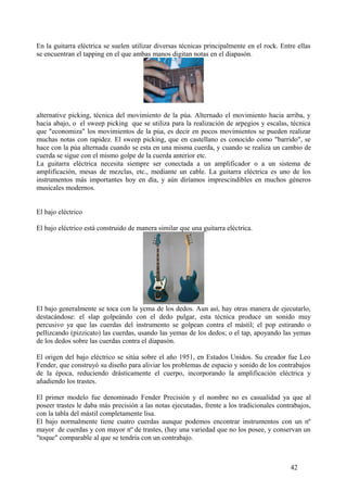 En la guitarra eléctrica se suelen utilizar diversas técnicas principalmente en el rock. Entre ellas
se encuentran el tapping en el que ambas manos digitan notas en el diapasón.
alternative picking, técnica del movimiento de la púa. Alternado el movimiento hacia arriba, y
hacia abajo, o el sweep picking que se utiliza para la realización de arpegios y escalas, técnica
que "economiza" los movimientos de la púa, es decir en pocos movimientos se pueden realizar
muchas notas con rapidez. El sweep picking, que en castellano es conocido como "barrido", se
hace con la púa alternada cuando se esta en una misma cuerda, y cuando se realiza un cambio de
cuerda se sigue con el mismo golpe de la cuerda anterior etc.
La guitarra eléctrica necesita siempre ser conectada a un amplificador o a un sistema de
amplificación, mesas de mezclas, etc., mediante un cable. La guitarra eléctrica es uno de los
instrumentos más importantes hoy en día, y aún diríamos imprescindibles en muchos géneros
musicales modernos.
El bajo eléctrico
El bajo eléctrico está construido de manera similar que una guitarra eléctrica.
El bajo generalmente se toca con la yema de los dedos. Aun así, hay otras manera de ejecutarlo,
destacándose: el slap golpeándo con el dedo pulgar, esta técnica produce un sonido muy
percusivo ya que las cuerdas del instrumento se golpean contra el mástil; el pop estirando o
pellizcando (pizzicato) las cuerdas, usando las yemas de los dedos; o el tap, apoyando las yemas
de los dedos sobre las cuerdas contra el diapasón.
El origen del bajo eléctrico se sitúa sobre el año 1951, en Estados Unidos. Su creador fue Leo
Fender, que construyó su diseño para aliviar los problemas de espacio y sonido de los contrabajos
de la época, reduciendo drásticamente el cuerpo, incorporando la amplificación eléctrica y
añadiendo los trastes.
El primer modelo fue denominado Fender Precisión y el nombre no es casualidad ya que al
poseer trastes le daba más precisión a las notas ejecutadas, frente a los tradicionales contrabajos,
con la tabla del mástil completamente lisa.
El bajo normalmente tiene cuatro cuerdas aunque podemos encontrar instrumentos con un nº
mayor de cuerdas y con mayor nº de trastes, (hay una variedad que no los posee, y conservan un
"toque" comparable al que se tendría con un contrabajo.
42
 
